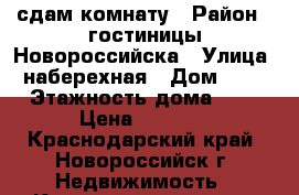 сдам комнату › Район ­ гостиницы Новороссийска › Улица ­ наберехная › Дом ­ 39 › Этажность дома ­ 5 › Цена ­ 8 000 - Краснодарский край, Новороссийск г. Недвижимость » Квартиры аренда   . Краснодарский край,Новороссийск г.